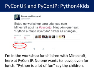 PyConUK and PyConJP: Python4Kids
I'm in the workshop for children with Minecraft,
here at PyCon JP. No one wants to leave,...