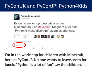 PyConUK and PyConJP: Python4Kids
I'm in the workshop for children with Minecraft,
here at PyCon JP. No one wants to leave, even for
lunch. "Python is a lot of fun" say the children. 20
 