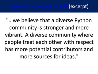 Diversity Statement at PSF (excerpt)
"…we believe that a diverse Python
community is stronger and more
vibrant. A diverse community where
people treat each other with respect
has more potential contributors and
more sources for ideas."
3
 