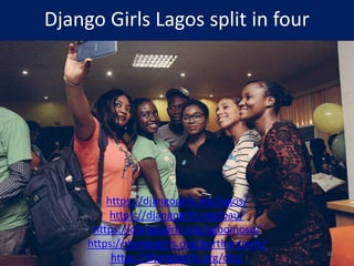 Django Girls Lagos split in four
https://djangogirls.org/lagos/
https://djangogirls.org/oau/
https://djangogirls.org/ogbomoso/
https://djangogirls.org/portharcourt/
https://djangogirls.org/ota/ 36
 