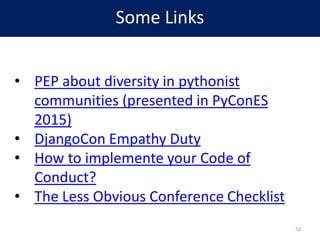 Some Links
• PEP about diversity in pythonist
communities (presented in PyConES
2015)
• DjangoCon Empathy Duty
• How to implement your Code of
Conduct?
• The Less Obvious Conference Checklist
53
 