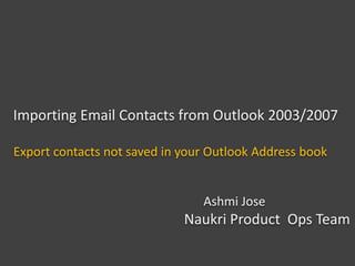 Importing Email Contacts from Outlook 2003/2007
Export contacts not saved in your Outlook Address book
Ashmi Jose
Naukri Product Ops Team
Mar 2014
 