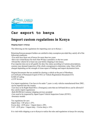 Car export to kenya<br />Import custom regulations in Kenya<br />Shipping import  in Kenya<br />The following are the regulations for importing your car to Kenya :-<br />Returning Kenyan passport holders are entitled to duty exemption provided they satisfy all of the following conditions:-You must have been out of kenya for more than two years-Have not visited Kenya for more than 90 days cumulative in the two years-Owned the vehicle for at least one year before shipping it into kenya.If an importer does not at all qualify for duty free status according to Customs prescriptions, customs may demand inspection of the whole consignment to determine value. Duty will be charged depending on the strength of clean report of findings and import declaration form.Original documents that are needed for clearing a vehicle at the port of Mombasa: a) Certificate of Permanent Export (V561) or Vehicle Registration Document (V5)b) Bill of Lading.c) CIF Invoice.Car import regulations: Cars have to be under 7 years i.e only vehicles manufactured from 2002.. can be imported into the country.-Cars have to be Right Hand Drive. (Emergency units that are left hand drives can be allowed if they satisfy import regulations)-Both RO/RO & Container shipping services accepted-Cars need to be inspected by Japan Export Vehicle Inspection Center (JEVIC).-Insurance neededTax regulations for cars:Import duty : CIF price x 25%Excise duty : (CIF price + Import duty) x 20%VAT : (CIF price + Import duty + Excise duty) x 16%It is vital while shipping a car to Kenya to realize the rules and regulations in kenya for carrying out the shipping process i.e. there are some shipping restrictions which you have to familiarize yourself with before you ship your car. Knowing the rules and regulations while shipping a vehicle to kenya would enable the shipping process to be completed with utmost safety and ease of mind. The port of entry of shipped cars in kenya is normally Mombasa. <br />ContactTINSEL CARGO & OIL COMPANYCOMMERCE HOUSE3RD FLOOR, SUITE 311,MOI AVENUE, NAIROBI.P.O. BOX 79456-00200 NAIROBI, KENYATELE FAX: +254-20-2229781,Cellphone: +254-722-761587,+254-734-939308Website: www.tinselcargo.comEMAIL: info@tinselcargo.com<br />