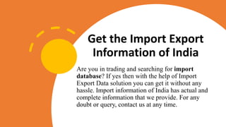 Get the Import Export
Information of India
Are you in trading and searching for import
database? If yes then with the help of Import
Export Data solution you can get it without any
hassle. Import information of India has actual and
complete information that we provide. For any
doubt or query, contact us at any time.
 