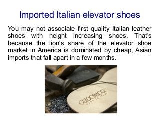 Imported Italian elevator shoes
You may not associate first quality Italian leather
shoes with height increasing shoes. That's
because the lion's share of the elevator shoe
market in America is dominated by cheap, Asian
imports that fall apart in a few months.
 