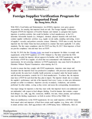 Foreign Supplier Verification Program for
Imported Food
By: Song Seto, Ph.D.
With FDA’s Food Safety and Modernization Act (FSMA), importers were given greater
responsibility for ensuring that imported foods are safe. The Foreign Supplier Verification
Programs (FSVP) for Importers of Food for Humans and Animals is a program that requires
importers to perform activities that would be familiar to food manufacturers in the U.S.:
determine foreseeable hazards (i.e., biological, chemical, physical hazards) with each food,
conduct supplier verification activities (e.g., regular on-site audits, sampling and testing, review
of supplier’s records), and perform corrective actions. Ultimately, FSVP aims to verify that food
imported into the United States has been produced in a manner that meets applicable U.S. safety
standards. The first major compliance date for FSVP was May 30, 2017. Most importers of food
are past the compliance date and must have an FSVP.
On July 30, 2019, the first Warning Letter was issued to an importer for failure to comply with
requirements of the FSVP regulation (21 CFR 1 Subpart L). The letter noted that the FDA
inspection revealed the importer did not appear to be familiar with FSVP requirements and did
not develop a FSVP for a supplier of a food that was contaminated with Salmonella. The
repercussions for not correcting violations to FSVP requirements may cause food to be placed in
Detention Without Physical Examination when entering the U.S.
In order to ensure that they comply with FSVP requirements, importers must ensure and
document that the imported food was produced in compliance with processes and procedures that
would provide the same level of public health protection as required under the hazard analysis
and risk-based preventative controls for U.S. food manufacturers. To achieve this, the importer
must have a FSVP for each food that they plan to import. The importer should also re-evaluate
the supplier’s performance and risk of the imported food every 3 years, or when new information
prompts an earlier re-evaluation. Importers can rely on analyses, evaluations, and activities
performed by other entities, as long as they review and assess the corresponding documentation.
One major change for importers is that they must verify that imported food is not adulterated and
not misbranded with respect to food allergen labeling. Food for humans that contains a major
food allergen (i.e., milk, egg, fish, crustacean, shellfish, tree nuts, wheat, peanuts, and soybeans)
must meet the labeling requirements set forth in section 403(w) of the FD&C Act.
There are modifications to the FSVP requirements for very small importers (≤$1M for human
food annual sales) and importers of food from certain small suppliers (e.g., farms with ≤ $25,000
in annual produce sales, shell egg produces with ≤3,000 laying hens). Additionally, there are
 