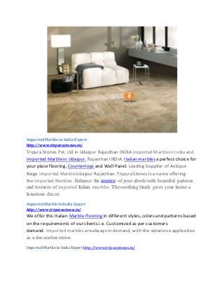 ImportedMarbleinIndia Export
http://www.tripurastones.in/
Tripura Stones Pvt. Ltd in Udaipur Rajasthan INDIA Imported Marblein India and
Imported Marblein Udaipur, Rajasthan INDIA. Italian marbles a perfect choice for
your place flooring, Countertops and Wall Panel. Leading Supplier of Antique
Beige Imported MarbleUdaipur Rajasthan. Tripura Stones is a name offering
the imported Marbles. Enhance the interior of your abodewith beautiful patterns
and textures of imported Italian marbles. The soothing finish gives your home a
luxurious decor.
Imported Marblein India Export
http://www.tripurastones.in/
We offer this Italian Marble Flooring in different styles, colors and patterns based
on the requirements of our clients i.e. Customized as per customers
demand. Imported marbles arealways in demand, with the extensive application
as a decorativestone.
Imported Marble in India Export http://www.tripurastones.in/
 