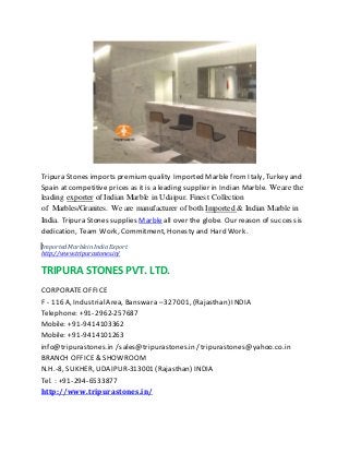 Tripura Stones imports premiumquality Imported MarblefromItaly, Turkey and
Spain at competitive prices as it is a leading supplier in Indian Marble. We are the
leading exporter of Indian Marble in Udaipur. Finest Collection
of Marbles/Granites. We are manufacturer of both Imported & Indian Marble in
India. Tripura Stones supplies Marble all over the globe. Our reason of success is
dedication, Team Work, Commitment, Honesty and Hard Work.
ImportedMarbleinIndia Export
http://www.tripurastones.in/
TRIPURA STONES PVT. LTD.
CORPORATEOFFICE
F - 116 A, IndustrialArea, Banswara –327001, (Rajasthan) INDIA
Telephone: +91-2962-257687
Mobile: +91-9414103362
Mobile: +91-9414101263
info@tripurastones.in /sales@tripurastones.in / tripurastones@yahoo.co.in
BRANCH OFFICE& SHOWROOM
N.H.-8, SUKHER, UDAIPUR-313001 (Rajasthan) INDIA
Tel. : +91-294-6533877
http://www.tripurastones.in/
 