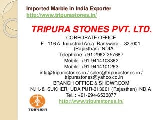 Imported Marble in India Exporter
http://www.tripurastones.in/
TRIPURA STONES PVT. LTD.
CORPORATE OFFICE
F - 116 A, Industrial Area, Banswara – 327001,
(Rajasthan) INDIA
Telephone: +91-2962-257687
Mobile: +91-9414103362
Mobile: +91-9414101263
info@tripurastones.in / sales@tripurastones.in /
tripurastones@yahoo.co.in
BRANCH OFFICE & SHOWROOM
N.H.-8, SUKHER, UDAIPUR-313001 (Rajasthan) INDIA
Tel. : +91-294-6533877
http://www.tripurastones.in/
 
