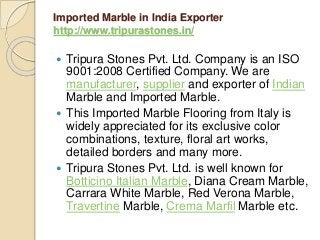 Imported Marble in India Exporter
http://www.tripurastones.in/
 Tripura Stones Pvt. Ltd. Company is an ISO
9001:2008 Certified Company. We are
manufacturer, supplier and exporter of Indian
Marble and Imported Marble.
 This Imported Marble Flooring from Italy is
widely appreciated for its exclusive color
combinations, texture, floral art works,
detailed borders and many more.
 Tripura Stones Pvt. Ltd. is well known for
Botticino Italian Marble, Diana Cream Marble,
Carrara White Marble, Red Verona Marble,
Travertine Marble, Crema Marfil Marble etc.
 