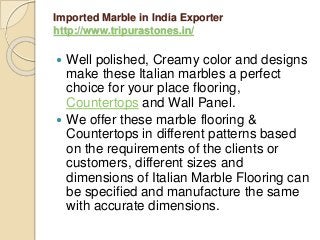 Imported Marble in India Exporter
http://www.tripurastones.in/
 Well polished, Creamy color and designs
make these Italian marbles a perfect
choice for your place flooring,
Countertops and Wall Panel.
 We offer these marble flooring &
Countertops in different patterns based
on the requirements of the clients or
customers, different sizes and
dimensions of Italian Marble Flooring can
be specified and manufacture the same
with accurate dimensions.
 
