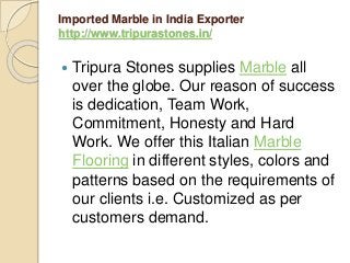 Imported Marble in India Exporter
http://www.tripurastones.in/
 Tripura Stones supplies Marble all
over the globe. Our reason of success
is dedication, Team Work,
Commitment, Honesty and Hard
Work. We offer this Italian Marble
Flooring in different styles, colors and
patterns based on the requirements of
our clients i.e. Customized as per
customers demand.
 