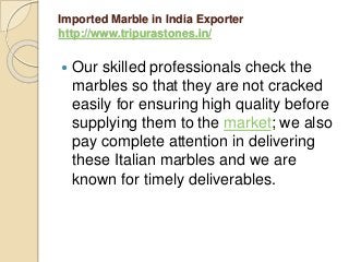 Imported Marble in India Exporter
http://www.tripurastones.in/
 Our skilled professionals check the
marbles so that they are not cracked
easily for ensuring high quality before
supplying them to the market; we also
pay complete attention in delivering
these Italian marbles and we are
known for timely deliverables.
 