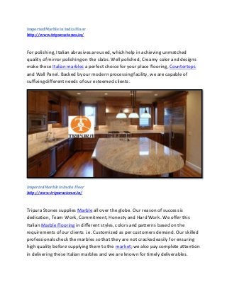 ImportedMarbleinIndia Floor
http://www.tripurastones.in/
For polishing, Italian abrasives areused, which help in achieving unmatched
quality of mirror polishing on the slabs. Well polished, Creamy color and designs
make these Italian marbles a perfect choice for your place flooring, Countertops
and Wall Panel. Backed by our modern processing facility, we are capable of
suffixing different needs of our esteemed clients.
Imported Marblein India Floor
http://www.tripurastones.in/
Tripura Stones supplies Marble all over the globe. Our reason of success is
dedication, Team Work, Commitment, Honesty and Hard Work. We offer this
Italian Marble Flooring in different styles, colors and patterns based on the
requirements of our clients i.e. Customized as per customers demand. Our skilled
professionals check the marbles so that they are not cracked easily for ensuring
high quality before supplying them to the market; we also pay complete attention
in delivering these Italian marbles and we are known for timely deliverables.
 