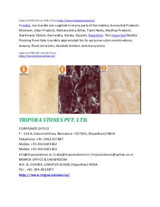 Imported Marble in India Floor http://www.tripurastones.in/
In India, our marble are supplied in many parts of Karnataka, ArunachalPradesh,
Mizoram, Uttar Pradesh, Maharashtra, Bihar, TamilNadu, Madhya Pradesh,
Jharkhand, Sikkim, Karnataka, Kerala, Gujarat, Rajasthan. This Imported Marble
Flooring fromItaly is widely appreciated for its exclusive color combinations,
texture, floral art works, detailed borders and many more.
ImportedMarbleinIndia Floor
http://www.tripurastones.in/
TRIPURA STONES PVT. LTD.
CORPORATEOFFICE
F - 116 A, IndustrialArea, Banswara –327001, (Rajasthan) INDIA
Telephone: +91-2962-257687
Mobile: +91-9414103362
Mobile: +91-9414101263
info@tripurastones.in /sales@tripurastones.in / tripurastones@yahoo.co.in
BRANCH OFFICE& SHOWROOM
N.H.-8, SUKHER, UDAIPUR-313001 (Rajasthan) INDIA
Tel. : +91-294-6533877
http://www.tripurastones.in/
 