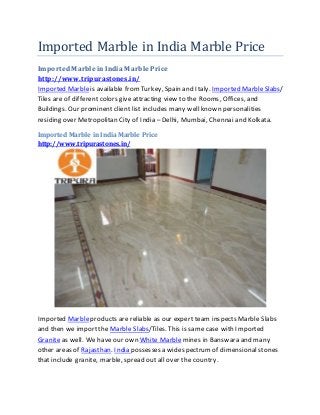 Imported Marble in India Marble Price
ImportedMarble in India Marble Price
http://www.tripurastones.in/
Imported Marbleis available fromTurkey, Spain and Italy. Imported MarbleSlabs/
Tiles are of different colors give attracting view to the Rooms, Offices, and
Buildings. Our prominent client list includes many well known personalities
residing over Metropolitan City of India – Delhi, Mumbai, Chennai and Kolkata.
Imported Marble in India Marble Price
http://www.tripurastones.in/
Imported Marbleproducts are reliable as our expert team inspects Marble Slabs
and then we import the Marble Slabs/Tiles. This is same case with Imported
Granite as well. We have our own White Marble mines in Banswara and many
other areas of Rajasthan. India possesses a widespectrumof dimensional stones
that include granite, marble, spread out all over the country.
 