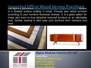 UB Alpine a prominent wood veneer furniture supplier in Delhi. Veneer 
is a shaded surface coating in wood. Choose your wood furniture 
according to your furniture thickness choices. It is a good option for 
those who want to buy attractive textured furniture at an affordable 
cost. Veneer coating is also save your furniture from moisture and 
heat. 
Alpine Modular Interiors (P) Ltd 
Delhi Office 
P-8/B, Hauz Khas Enclave, 
New Delhi-110016 
Tel: 011-46067818 
Fax: 011-26514667 
 