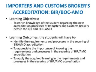 IMPORTERS AND CUSTOMS BROKER’S
ACCREDITATION: BIR/BOC-AMO
• Learning Objectives:
– To enrich knowledge of the student regarding the new
accreditation processes of Importers and Customs Brokers
before the BIR and BOC-AMO
• Learning Outcomes: the students will have to-
– Identify the requirements and processes in the securing of
BIR/AMO accreditation
– To appreciate the importance of knowing the
requirements and processes in the securing of BIR/AMO
accreditation
– To apply the acquired learning in the requirements and
processes in the securing of BIR/AMO accreditation
 