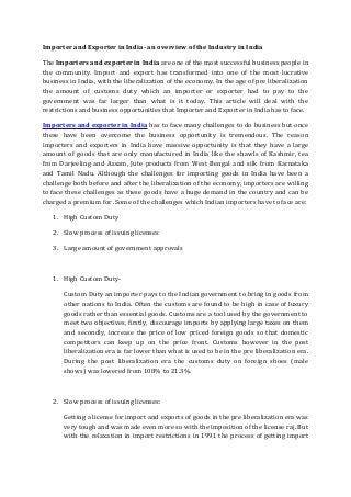Importer and Exporter in India- an overview of the Industry in India
The Importers and exporter in India are one of the most successful business people in
the community. Import and export has transformed into one of the most lucrative
business in India, with the liberalization of the economy. In the age of pre liberalization
the amount of customs duty which an importer or exporter had to pay to the
government was far larger than what is it today. This article will deal with the
restrictions and business opportunities that Importer and Exporter in India has to face.
Importers and exporter in India has to face many challenges to do business but once
these have been overcome the business opportunity is tremendous. The reason
importers and exporters in India have massive opportunity is that they have a large
amount of goods that are only manufactured in India like the shawls of Kashmir, tea
from Darjeeling and Assam, Jute products from West Bengal and silk from Karnataka
and Tamil Nadu. Although the challenges for importing goods in India have been a
challenge both before and after the liberalization of the economy, importers are willing
to face these challenges as these goods have a huge demand in the country and can be
charged a premium for .Some of the challenges which Indian importers have to face are:
1. High Custom Duty
2. Slow process of issuing licenses
3. Large amount of government approvals

1. High Custom DutyCustom Duty an importer pays to the Indian government to bring in goods from
other nations to India. Often the customs are found to be high in case of luxury
goods rather than essential goods. Customs are a tool used by the government to
meet two objectives, firstly, discourage imports by applying large taxes on them
and secondly, increase the price of low priced foreign goods so that domestic
competitors can keep up on the price front. Customs however in the post
liberalization era is far lower than what is used to be in the pre liberalization era.
During the post liberalization era the customs duty on foreign shoes (male
shows) was lowered from 108% to 21.3%.

2. Slow process of issuing licenses:
Getting a license for import and exports of goods in the pre liberalization era was
very tough and was made even more so with the imposition of the license raj. But
with the relaxation in import restrictions in 1991 the process of getting import

 