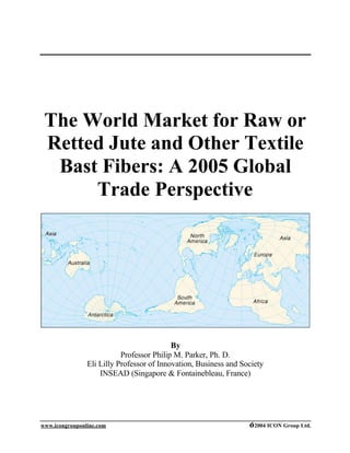 The World Market for Raw or
 Retted Jute and Other Textile
  Bast Fibers: A 2005 Global
      Trade Perspective




                                           By
                           Professor Philip M. Parker, Ph. D.
                Eli Lilly Professor of Innovation, Business and Society
                    INSEAD (Singapore & Fontainebleau, France)




www.icongrouponline.com                                           ©2004 ICON Group Ltd.
 