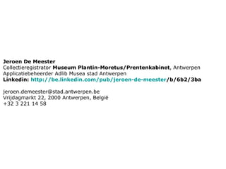 Jeroen De Meester  Collectieregistrator  Museum Plantin-Moretus/Prentenkabinet , Antwerpen Applicatiebeheerder Adlib Musea stad Antwerpen Linkedin:  http:// be.linkedin.com /pub/ jeroen-de-meester /b/6b2/3ba [email_address] Vrijdagmarkt 22, 2000 Antwerpen, België +32 3 221 14 58 