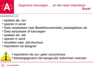 Gegevens toevoegen … en dan weer importeren Excel exporteren als csv: geen occurrences beheergegevens niet aangevuld: kolommen voorzien opslaan als .csv openen in excel Data verplaatsen naar Beelddocumentatie_basissjabloon.xls Data aanpassen of toevoegen opslaan als .dat openen in word omzetten naar .dat-structuur importeren via designer 