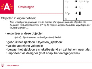 Oefeningen Objecten in eigen beheer: Een vrijwilliger is gevraagd om de huidige standplaats van alle objecten die beginnen met objectnummer ‘07’ op te zoeken. Helaas kan deze vrijwilliger niet in Adlib werken … exporteer al deze objecten  (priref, objectnummer en huidige standplaats) gebruik het sjabloon ‘Objecten_sjabloon’ vul de voorziene velden in bewaar het sjabloon als tekstbestand en zet het om naar .dat Importeer via designer (met adapl beheersgegevens) 