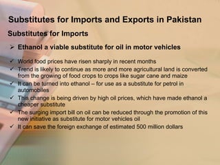 Substitutes for Imports and Exports in Pakistan Ethanol a viable substitute for oil in motor vehicles World food prices have risen sharply in recent months  Trend is likely to continue as more and more agricultural land is converted  from the growing of food crops to crops like sugar cane and maize  It can be turned into ethanol – for use as a substitute for petrol in automobiles This change is being driven by high oil prices, which have made ethanol a cheaper substitute The surging import bill on oil can be reduced through the promotion of this new initiative as substitute for motor vehicles oil It can save the foreign exchange of estimated 500 million dollars Substitutes for Imports 