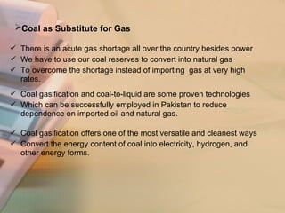 Coal as Substitute for Gas   There is an acute gas shortage all over the country besides power  We have to use our coal reserves to convert into natural gas  To overcome the shortage instead of importing  gas at very high rates. Coal gasification and coal-to-liquid are some proven technologies  Which can be successfully employed in Pakistan to reduce dependence on imported oil and natural gas. Coal gasification offers one of the most versatile and cleanest ways  Convert the energy content of coal into electricity, hydrogen, and other energy forms. 