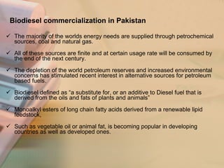 Biodiesel commercialization in Pakistan The majority of the worlds energy needs are supplied through petrochemical sources, coal and natural gas.  All of these sources are finite and at certain usage rate will be consumed by the end of the next century. The depletion of the world petroleum reserves and increased environmental concerns has stimulated recent interest in alternative sources for petroleum based fuels. Biodiesel defined as “a substitute for, or an additive to Diesel fuel that is derived from the oils and fats of plants and animals”  Monoalkyl esters of long chain fatty acids derived from a renewable lipid feedstock, Such as vegetable oil or animal fat, is becoming popular in developing countries as well as developed ones. 