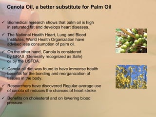 Canola Oil, a better substitute for Palm Oil   Biomedical research shows that palm oil is high  in saturated fat and develops heart diseases.  The National Health Heart, Lung and Blood  Institutes, World Health Organization have  advised less consumption of palm oil. On the other hand, Canola is considered by GRAS (Generally recognized as Safe)  oil by the USFDA. Canola oil diet was found to have immense health benefits for the bonding and reorganization of  tissues in the body. Researchers have discovered Regular average use  of canola oil reduces the chances of heart stroke  Benefits on cholesterol and on lowering blood pressure.  