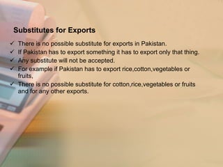 Substitutes for Exports There is no possible substitute for exports in Pakistan. If Pakistan has to export something it has to export only that thing. Any substitute will not be accepted. For example if Pakistan has to export rice,cotton,vegetables or fruits, There is no possible substitute for cotton,rice,vegetables or fruits and for any other exports. 