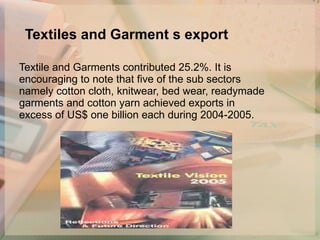 Textiles and Garment s export   Textile and Garments contributed 25.2%. It is encouraging to note that five of the sub sectors namely cotton cloth, knitwear, bed wear, readymade garments and cotton yarn achieved exports in excess of US$ one billion each during 2004-2005. 