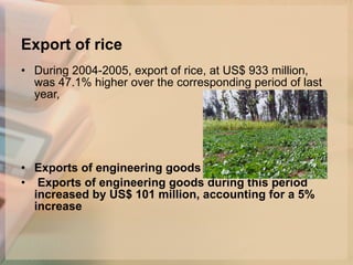 Export of rice   During 2004-2005, export of rice, at US$ 933 million, was 47.1% higher over the corresponding period of last year,  Exports of engineering goods Exports of engineering goods during this period increased by US$ 101 million, accounting for a 5% increase   