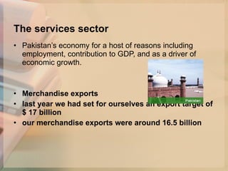 The services sector Pakistan’s economy for a host of reasons including employment, contribution to GDP, and as a driver of economic growth.  Merchandise exports last year we had set for ourselves an export target of $ 17 billion   our merchandise exports were around 16.5 billion   
