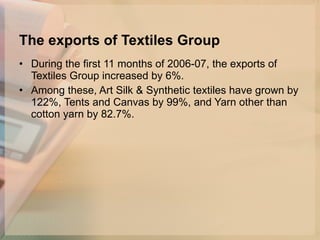 The exports of Textiles Group During the first 11 months of 2006-07, the exports of Textiles Group increased by 6%.  Among these, Art Silk & Synthetic textiles have grown by 122%, Tents and Canvas by 99%, and Yarn other than cotton yarn by 82.7%.  