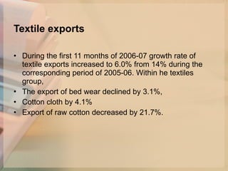 Textile exports During the first 11 months of 2006-07 growth rate of textile exports increased to 6.0% from 14% during the corresponding period of 2005-06. Within he textiles group, The export of bed wear declined by 3.1%, Cotton cloth by 4.1% Export of raw cotton decreased by 21.7%.  