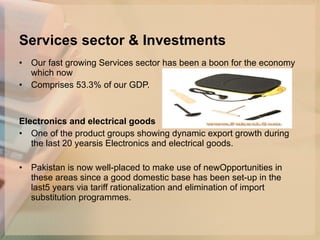 Services sector & Investments Our fast growing Services sector has been a boon for the economy which now Comprises 53.3% of our GDP.  Electronics and electrical goods   One of the product groups showing dynamic export growth during the last 20 yearsis Electronics and electrical goods.  Pakistan is now well-placed to make use of newOpportunities in these areas since a good domestic base has been set-up in the last5 years via tariff rationalization and elimination of import substitution programmes. 