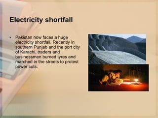 Electricity shortfall   Pakistan now faces a huge electricity shortfall. Recently in southern Punjab and the port city of Karachi, traders and businessmen burned tyres and marched in the streets to protest power cuts. 