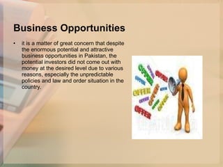 Business Opportunities it is a matter of great concern that despite the enormous potential and attractive business opportunities in Pakistan, the potential investors did not come out with money at the desired level due to various reasons, especially the unpredictable policies and law and order situation in the country.  