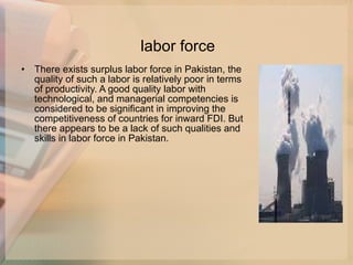 labor force There exists surplus labor force in Pakistan, the quality of such a labor is relatively poor in terms of productivity. A good quality labor with technological, and managerial competencies is considered to be significant in improving the competitiveness of countries for inward FDI. But there appears to be a lack of such qualities and skills in labor force in Pakistan. 