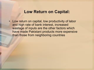 Low Return on Capital: Low return on capital, low productivity of labor and high rate of bank interest, increased wastage of inputs are the other factors which have made Pakistani products more expensive than those from neighboring countries  