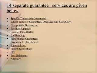 14 separate guarantee  services are given below   Specific Transaction Guarantees: Whole Turnover Guarantees, Open Account Sales Only: Group-Wide Guarantees: Facilities Upgrade: Counter trade/Barter: Bid Bonding: Performance Guarantees: Inventory Replenishment: Agency Sales: Future Receivables: EDI Post-Shipment: Advisory: 