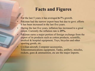 Facts and Figures For the last 5 years it has averaged  6-7 % growth. Pakistan had the narrow export base but due to govt. efforts it has been increased in the last five years. During the last five years, inflation has increased to a great extent. Currently the inflation rate is  25%. Pakistan earns a major portion of foreign exchange from the export of its products such as cotton products, scientific, medical & hospital equipment, Toys, bicycles and other sporting goods, etc. Civilian aircraft, Computer accessories, Telecommunications equipment, Tanks, artillery, missiles, rockets, guns & ammunition, etc are the major imports. 