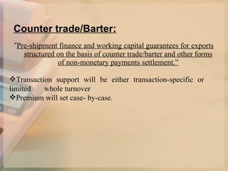 Counter trade/Barter: “ Pre-shipment finance and working capital guarantees for exports structured on the basis of counter trade/barter and other forms of non-monetary payments settlement.” Transaction support will be either transaction-specific or limited  whole turnover  Premium will set case- by-case.  
