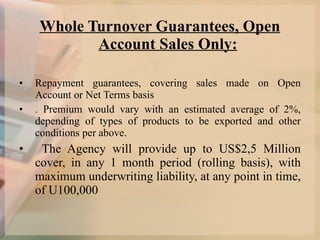 Whole Turnover Guarantees, Open Account Sales Only: Repayment guarantees, covering sales made on Open Account or Net Terms basis . Premium would vary with an estimated average of 2%, depending of types of products to be exported and other conditions per above. The Agency will provide up to US$2,5 Million cover, in any 1 month period (rolling basis), with maximum underwriting liability, at any point in time, of U100,000 