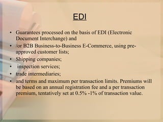 EDI   Guarantees processed on the basis of EDI (Electronic Document Interchange) and  /or B2B Business-to-Business E-Commerce, using pre-approved customer lists;  Shipping companies; inspection services;  trade intermediaries;  and terms and maximum per transaction limits. Premiums will be based on an annual registration fee and a per transaction premium, tentatively set at 0.5% -1% of transaction value.  