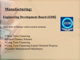 Manufacturing: Engineering Development Board (EDB ) State bank of Pakistan credit incentive schemes Short Term Financing  Export Finance Scheme   Long Term Financing   Long Term Financing-Export Oriented Projects.   Locally Manufactured Machinery.   