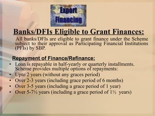 Banks/DFIs Eligible to Grant Finances:   All banks/DFIs are eligible to grant finance under the Scheme subject to their approval as Participating Financial Institutions (PFIs) by SBP.    Repayment of Finance/Refinance: Loan is repayable in half-yearly or quarterly installments. Scheme provides multiple options of repayments:  Upto 2 years (without any graces period) Over 2-3 years (including grace period of 6 months)  Over 3-5 years (including a grace period of 1 year) Over 5-7½ years (including a grace period of 1½  years) 