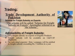 Trading: Trade Development Authority of Pakistan Scheme for Freight Subsidy on Exports  “ The scheme will be called “Scheme for Freight Subsidy on Exports”, hereinafter referred to as “the scheme”.   Admissibility of Freight Subsidy: 25% freight subsidy on exports of Eligible Products  Freight subsidy will be available on C&F/CIF shipments No individual exporter / firm / company will be entitled to freight subsidy exceeding Rs. 5 million in a year  